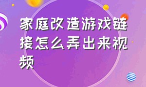 家庭改造游戏链接怎么弄出来视频