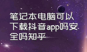 笔记本电脑可以下载抖音app吗安全吗知乎