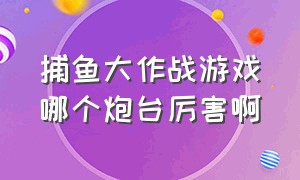 捕鱼大作战游戏哪个炮台厉害啊