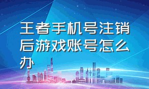 王者手机号注销后游戏账号怎么办