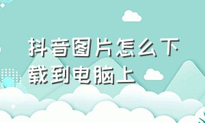 抖音图片怎么下载到电脑上