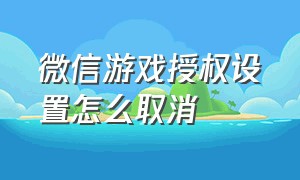 微信游戏授权设置怎么取消