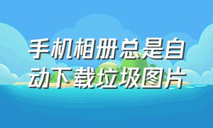 手机相册总是自动下载垃圾图片