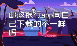 邮政银行app同自己下载的不一样吗