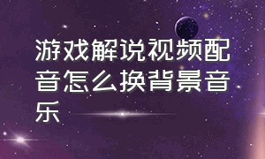 游戏解说视频配音怎么换背景音乐