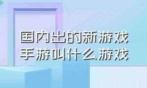 国内出的新游戏手游叫什么游戏