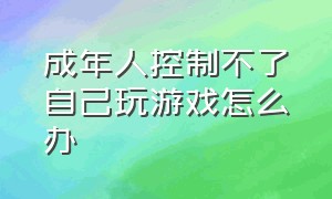 成年人控制不了自己玩游戏怎么办