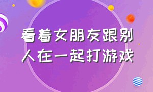 看着女朋友跟别人在一起打游戏