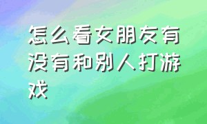 怎么看女朋友有没有和别人打游戏