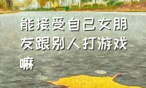 能接受自己女朋友跟别人打游戏嘛