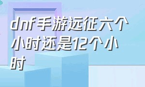 dnf手游远征六个小时还是12个小时