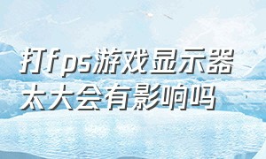 打fps游戏显示器太大会有影响吗