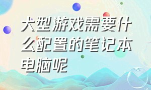 大型游戏需要什么配置的笔记本电脑呢