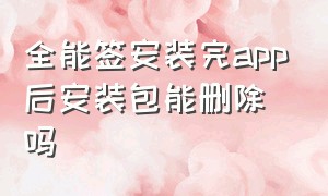 全能签安装完app后安装包能删除吗