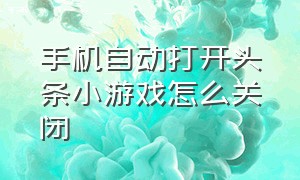 手机自动打开头条小游戏怎么关闭