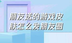 朋友送的游戏皮肤怎么发朋友圈