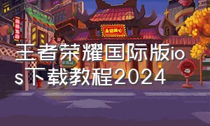 王者荣耀国际版ios下载教程2024
