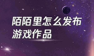 陌陌里怎么发布游戏作品