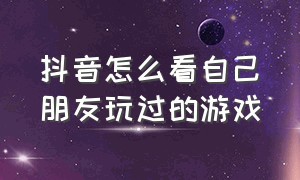 抖音怎么看自己朋友玩过的游戏