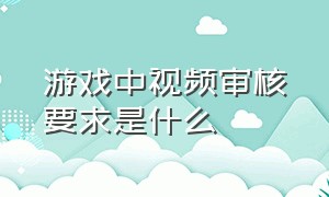 游戏中视频审核要求是什么