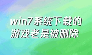 win7系统下载的游戏老是被删除