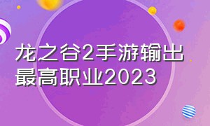 龙之谷2手游输出最高职业2023