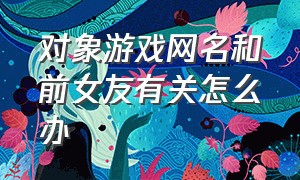 对象游戏网名和前女友有关怎么办