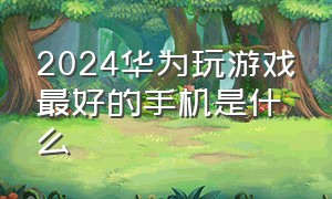 2024华为玩游戏最好的手机是什么