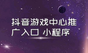 抖音游戏中心推广入口 小程序