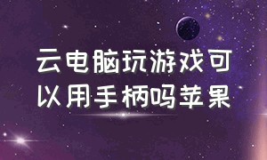 云电脑玩游戏可以用手柄吗苹果