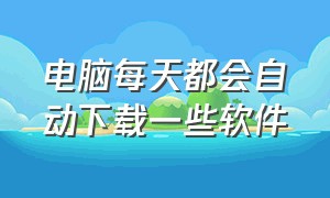 电脑每天都会自动下载一些软件