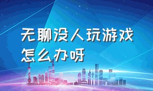 无聊没人玩游戏怎么办呀