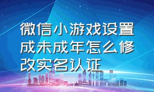 微信小游戏设置成未成年怎么修改实名认证