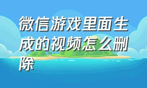 微信游戏里面生成的视频怎么删除