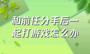 和前任分手后一起打游戏怎么办