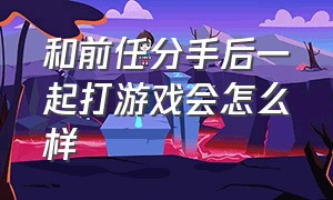 和前任分手后一起打游戏会怎么样