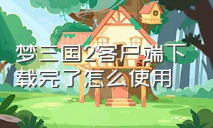 梦三国2客户端下载完了怎么使用