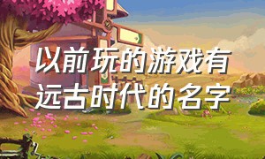 以前玩的游戏有远古时代的名字