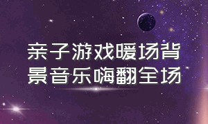 亲子游戏暖场背景音乐嗨翻全场