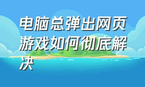 电脑总弹出网页游戏如何彻底解决