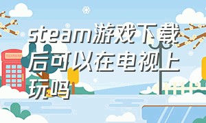 steam游戏下载后可以在电视上玩吗