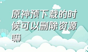 原神预下载的时候可以删除资源嘛