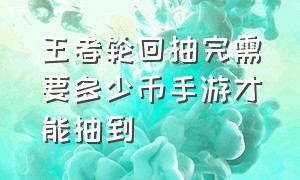 王者轮回抽完需要多少币手游才能抽到