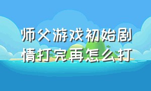 师父游戏初始剧情打完再怎么打