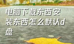 电脑下载东西安装东西怎么默认d盘