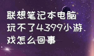 联想笔记本电脑玩不了4399小游戏怎么回事