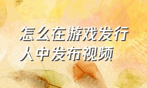 怎么在游戏发行人中发布视频