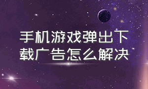 手机游戏弹出下载广告怎么解决