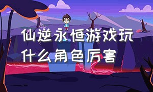 仙逆永恒游戏玩什么角色厉害