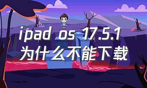 ipad os 17.5.1 为什么不能下载